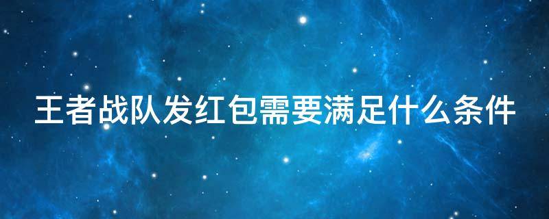 王者战队发红包需要满足什么条件（王者战队发红包会获得什么）