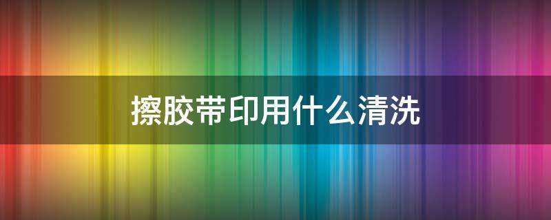 擦胶带印用什么清洗 胶带印用什么擦干净