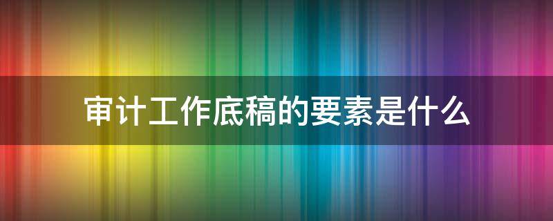 审计工作底稿的要素是什么（审计底稿的基本要素）