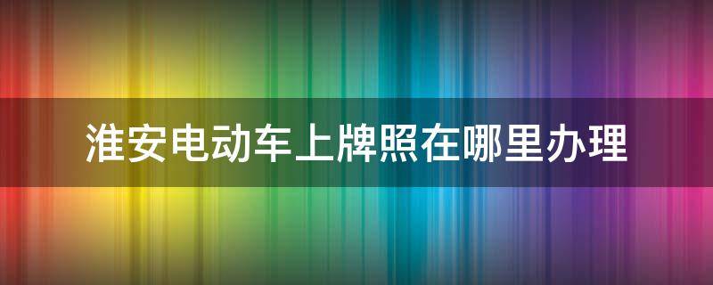 淮安电动车上牌照在哪里办理 淮安市电动车到哪里上牌照