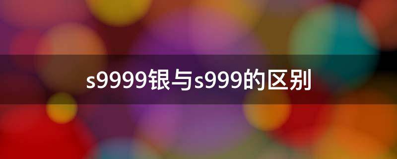 s9999银与s999的区别 s999跟9999银有什么区别