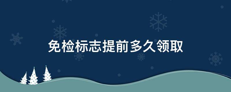 免检标志提前多久领取（免检标志可以提前多久领取）