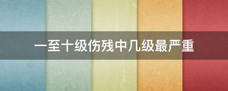 一至十级伤残中几级最严重 一级至十级伤残哪几最重