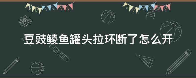 豆豉鲮鱼罐头拉环断了怎么开 豆豉鲮鱼拉环坏了怎样开易拉罐