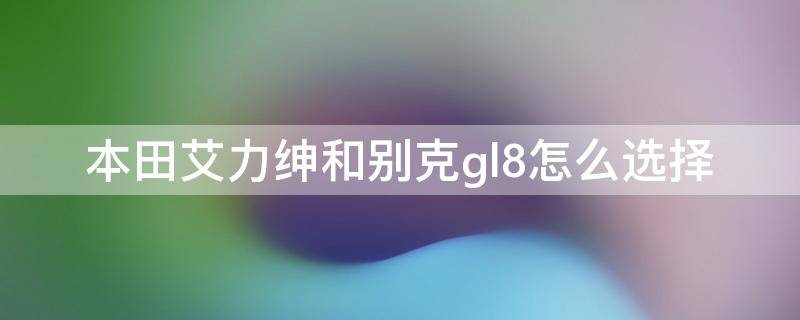 本田艾力绅和别克gl8怎么选择 本田艾力绅和别克gl8哪个好