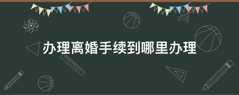 办理离婚手续到哪里办理 离婚在哪办理手续