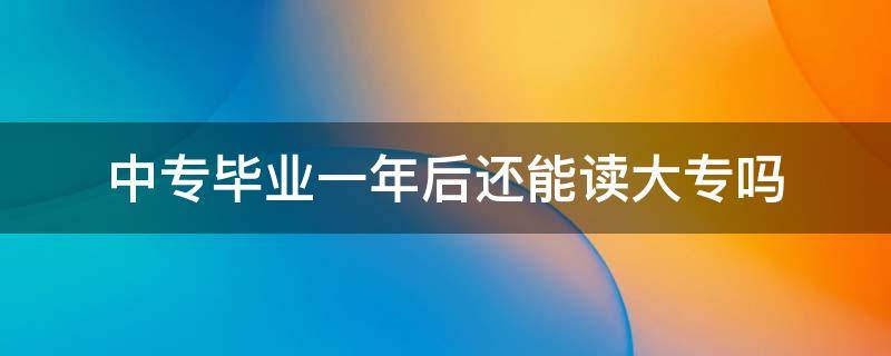 中专毕业一年后还能读大专吗（中专毕业了一年还能上大专吗）