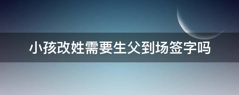 小孩改姓需要生父到场签字吗 孩子生父同意改姓,但不能到场怎么办