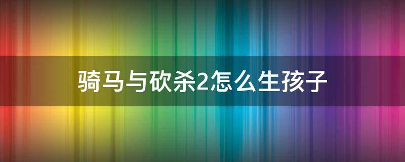 骑马与砍杀2怎么生孩子 骑马与砍杀2结婚后如何生小孩