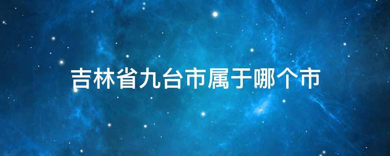 吉林省九台市属于哪个市 吉林省九台市有几个区