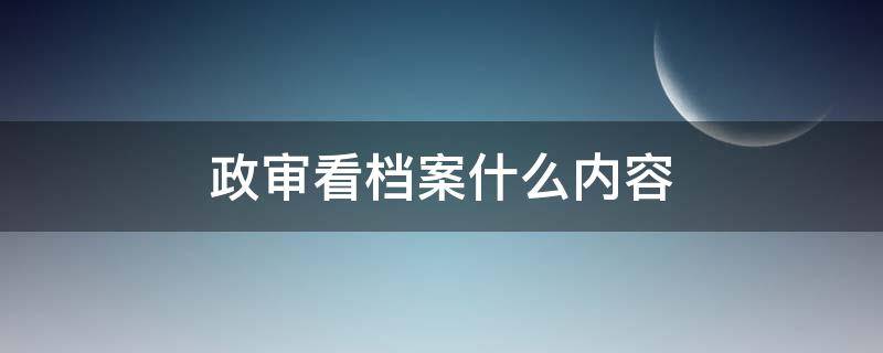 政审看档案什么内容（政审主要看档案里的什么文件）