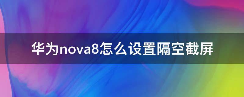华为nova8怎么设置隔空截屏 华为nova8可以隔空截屏吗