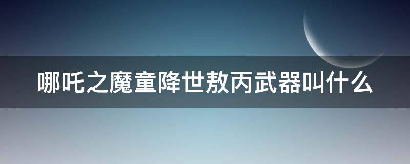 哪吒之魔童降世敖丙武器叫什么