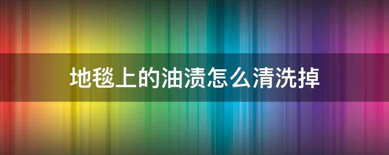 地毯上的油渍怎么清洗掉 地毯油污渍用什么洗