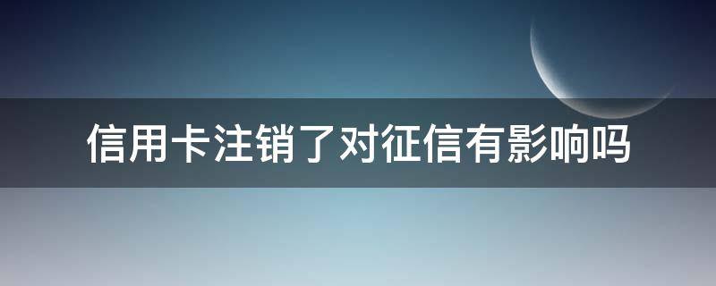 信用卡注销了对征信有影响吗（未激活信用卡注销了对征信有影响吗）