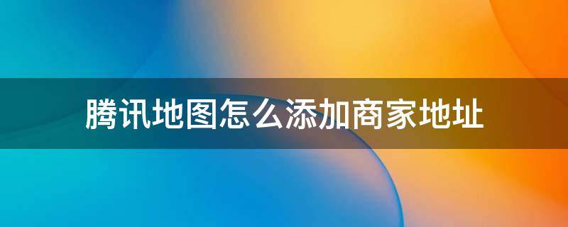 腾讯地图怎么添加商家地址 如何在腾讯地图上添加店铺地址