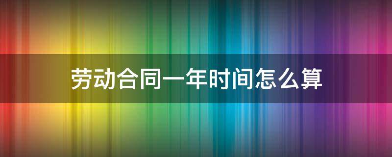 劳动合同一年时间怎么算（劳动合同一整年怎么算）