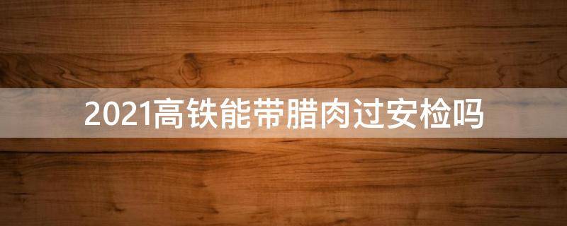 2021高铁能带腊肉过安检吗 腊肉能带上高铁吗2021