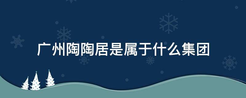 广州陶陶居是属于什么集团 广州陶陶居董事长