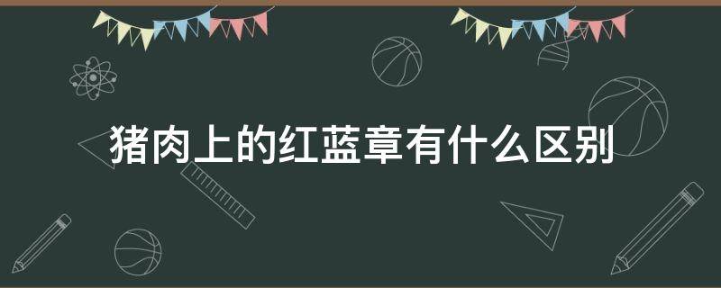 猪肉上的红蓝章有什么区别 猪肉上的红章和蓝章代表什么