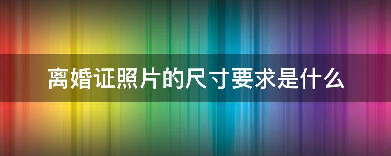 离婚证照片的尺寸要求是什么（离婚证照片尺寸是多少厘米）