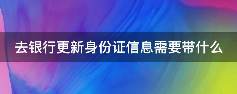 去银行更新身份证信息需要带什么（去银行更新身份证信息需要带什么证件）