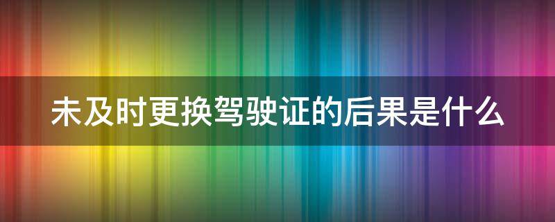 未及时更换驾驶证的后果是什么 未及时更换驾驶证的后果是什么意思