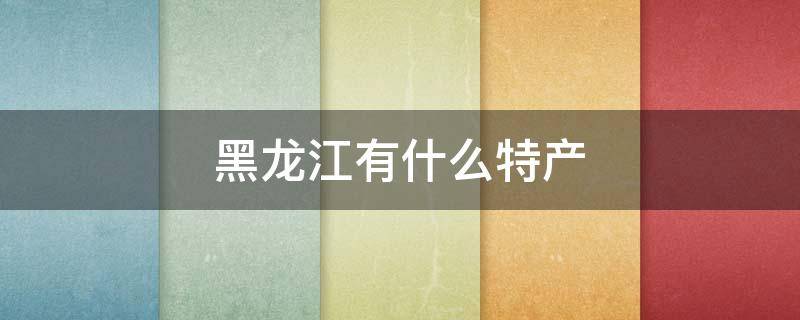 黑龙江有什么特产 黑龙江有什么特产送人