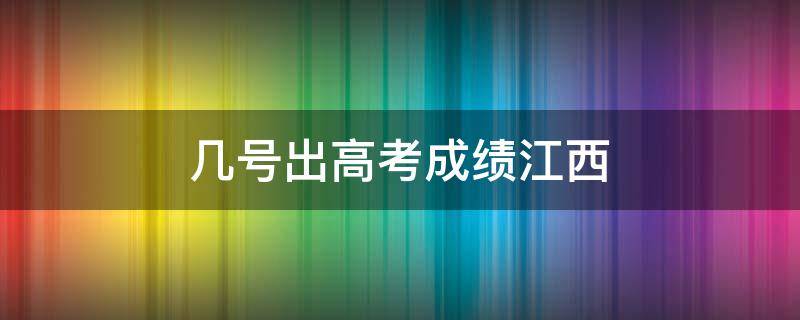 几号出高考成绩江西 江西什么时间出高考成绩