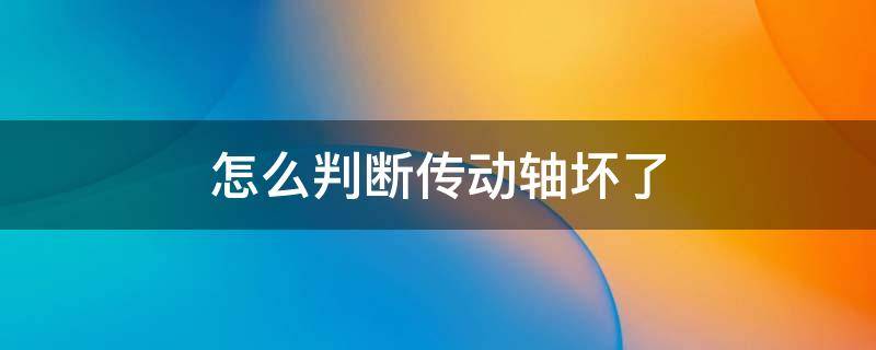 怎么判断传动轴坏了 怎么判断传动轴坏了车传动轴坏了什么表现