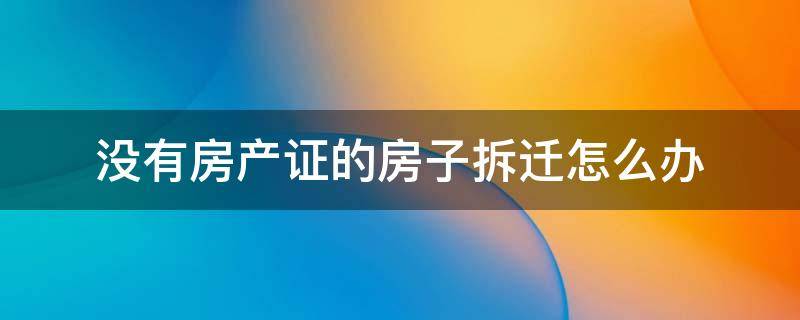 没有房产证的房子拆迁怎么办 没有房产证的房子拆迁怎么办理房产证