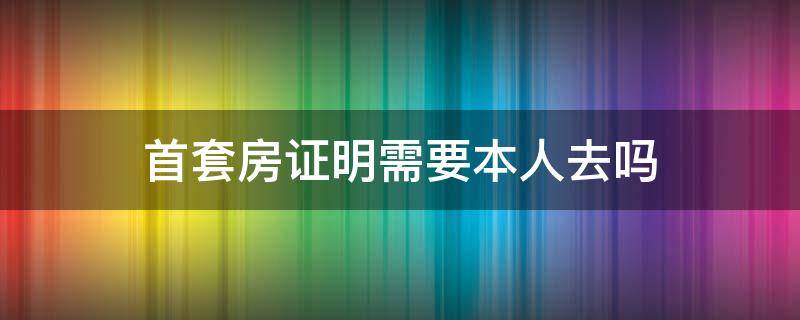 首套房证明需要本人去吗 首套住房证明要本人办理吗