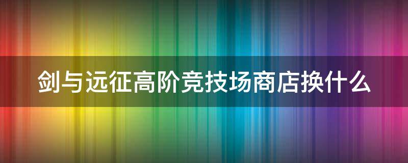 剑与远征高阶竞技场商店换什么（剑与远征高阶竞技场商店换什么2022）