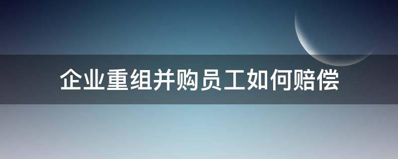 企业重组并购员工如何赔偿（公司被重组并购后员工怎么处理）