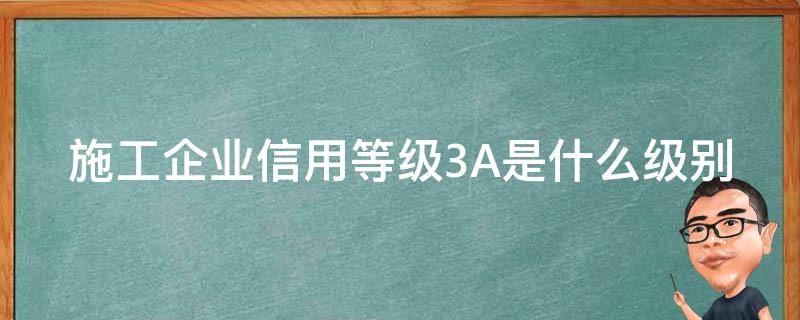 施工企业信用等级3A是什么级别（施工企业信用等级3a是什么级别的）