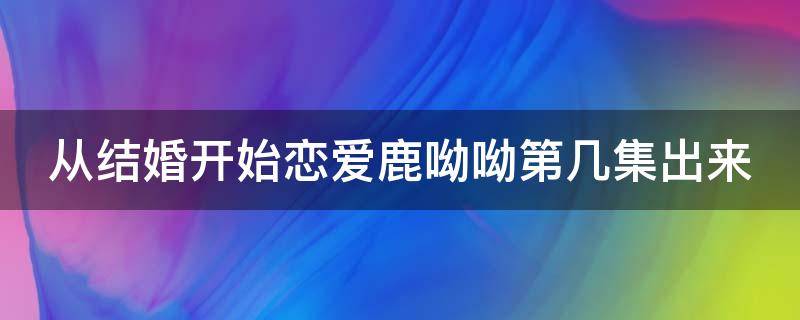 从结婚开始恋爱鹿呦呦第几集出来 从结婚开始恋爱鹿呦呦是哪一集