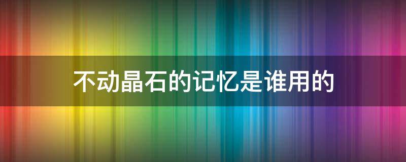 不动晶石的记忆是谁用的（不动晶石的记忆是给谁用的）