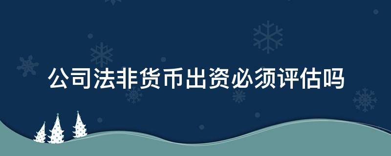 公司法非货币出资必须评估吗（非货币性资产出资要评估吗）