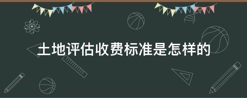 土地评估收费标准是怎样的（土地评估费怎么算）