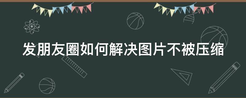 发朋友圈如何解决图片不被压缩（发朋友圈图片怎么才能不被压缩）