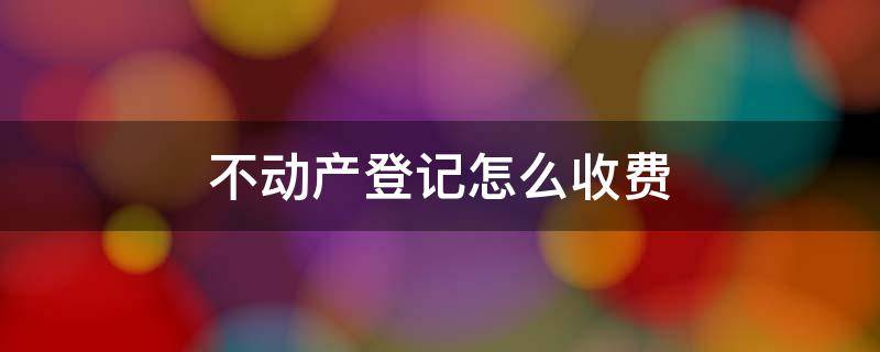 不动产登记怎么收费 办理不动产登记的收费标准