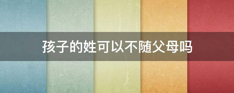 孩子的姓可以不随父母吗 孩子的姓氏可以不随父母姓吗