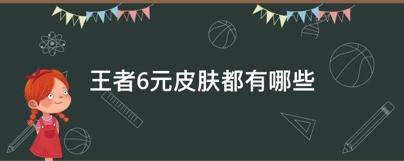 王者6元皮肤都有哪些（王者6元皮肤有哪些?）