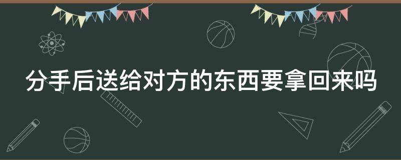 分手后送给对方的东西要拿回来吗 分手后送给对方的东西要拿回来吗女生