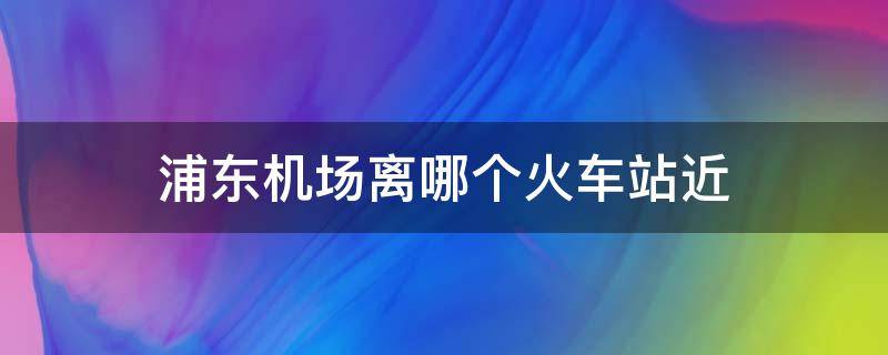 浦东机场离哪个火车站近 浦东机场离什么火车站近