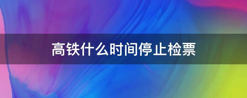 高铁什么时间停止检票（高铁停止检票什么时候）