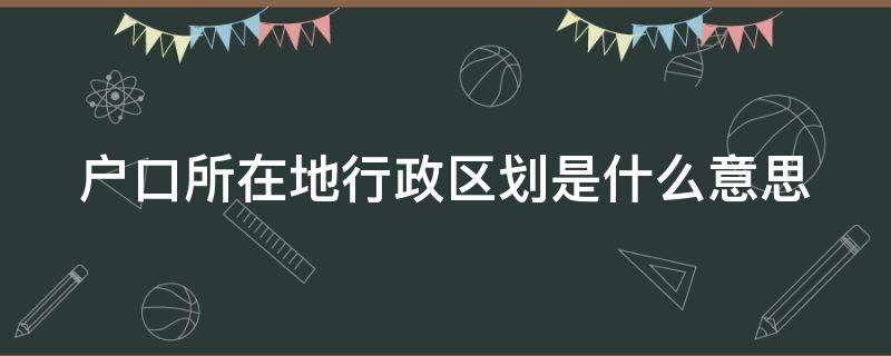 户口所在地行政区划是什么意思（户口所在地行政区划怎么填写?）