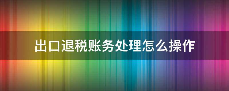 出口退税账务处理怎么操作（出口退税的账怎么做）