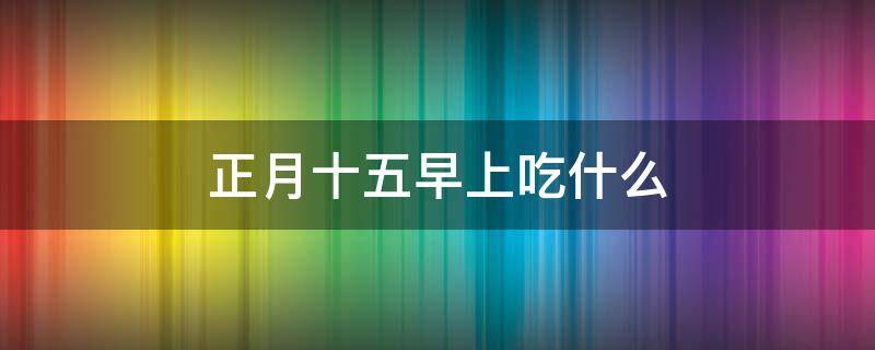 正月十五早上吃什么 正月十五早上吃什么传统东西