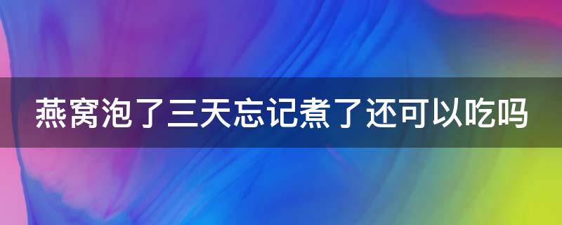 燕窝泡了三天忘记煮了还可以吃吗（燕窝泡了三天忘记煮了还可以吃吗会中毒吗）